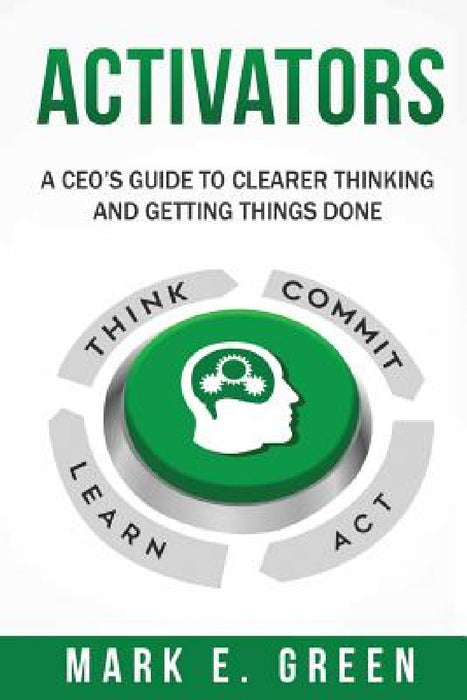 Activators: A CEO's Guide to Clearer Thinking and Getting Things Done by Mark E. Green