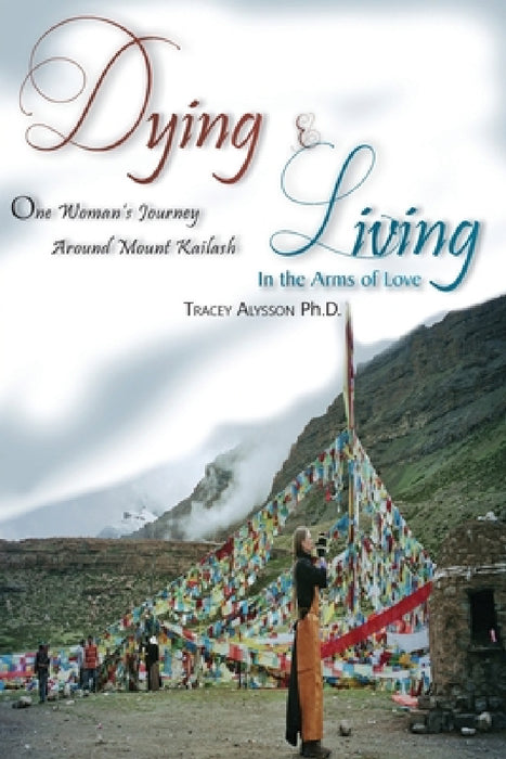 Dying & Living In The Arms of Love: One Woman's Journey Around Mount Kailash by Tracey Alysson Ph. D.