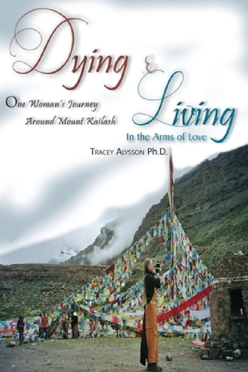 Dying & Living In The Arms of Love: One Woman's Journey Around Mount Kailash by Tracey Alysson Ph. D.