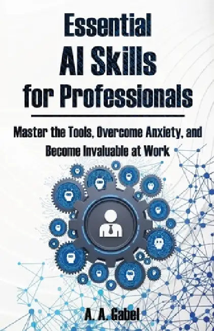 Essential AI Skills for Professionals: Master the Tools, Overcome Anxiety, and Become Invaluable at Work by A. A. Gabel