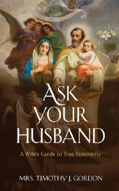 Ask Your Husband: A Wife's Guide to True Femininity by Timothy J. Gordon