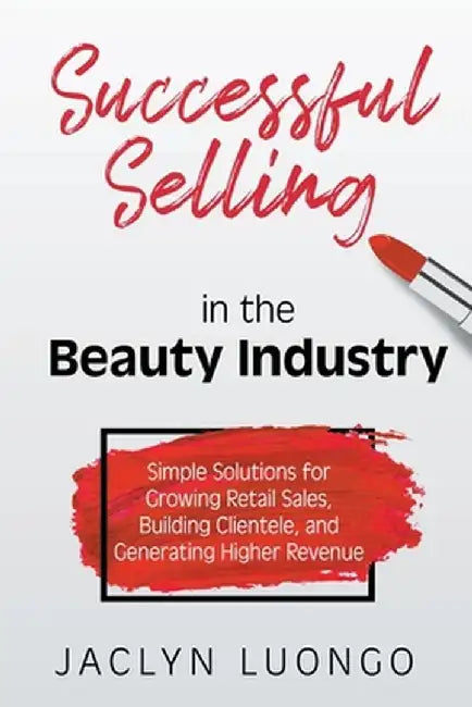 Successful Selling in the Beauty Industry: Simple Solutions for Growing Retail Sales, Building Clientele, and Generating Higher Revenue by Jaclyn Luongo