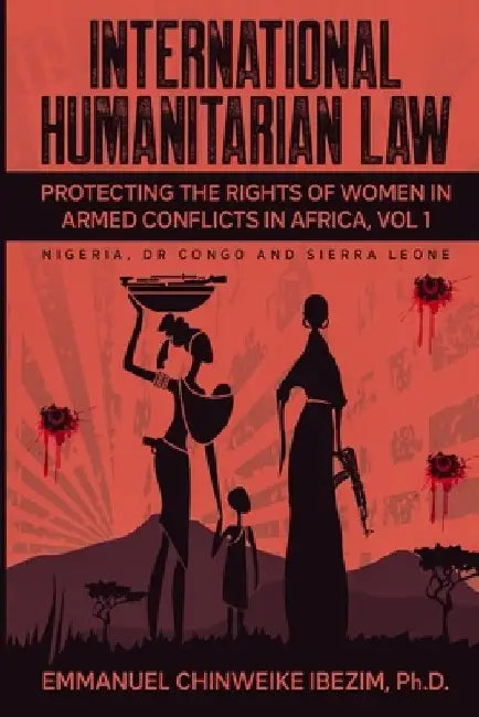 International Humanitarian Law: Protecting the Rights of Women in Armed Conflicts in Africa Volume 1 by Emmanuel C. Ibezim