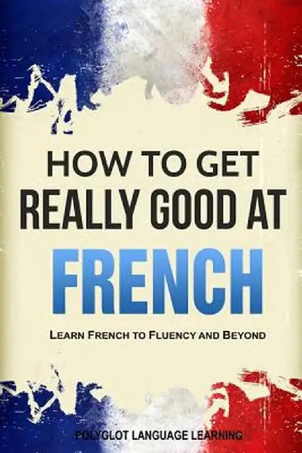 How to Get Really Good at French: Learn French to Fluency and Beyond by Language Learning Polyglot