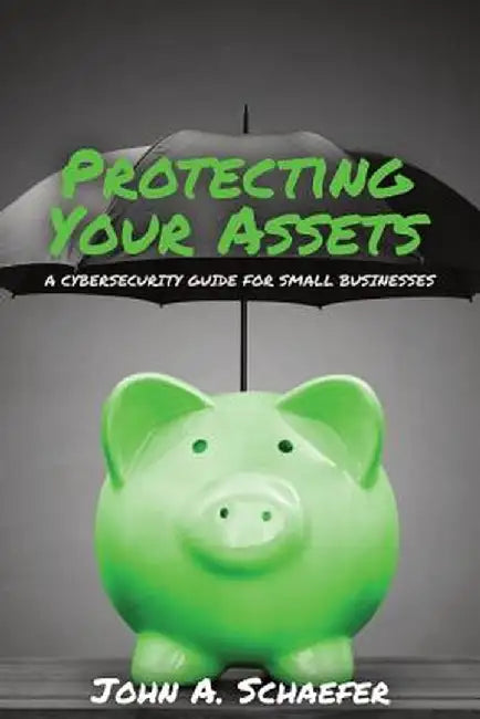 Protecting Your Assets: A Cybersecurity Guide for Small Businesses by John a. Schaefer