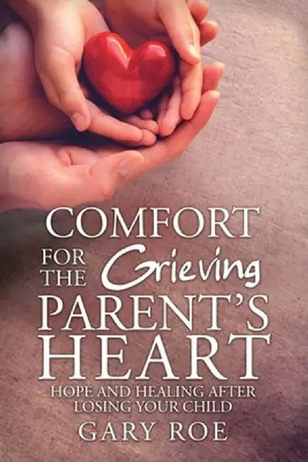 Comfort for the Grieving Parent's Heart: Hope and Healing After Losing Your Child by Roe Gary