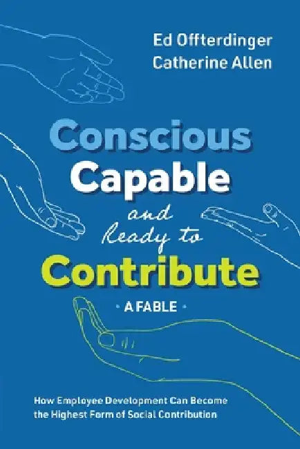 Conscious, Capable, and Ready to Contribute: A Fable: How Employee Development Can Become the Highest Form of Social Contribution by Ed Offterdinger