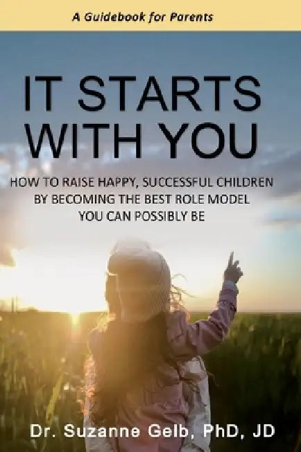 It Starts With You: How To Raise Happy, Successful Children By Becoming The Best Role Model You Can Possibly Be - A Guidebook For Parents by Suzanne Gelb Jd