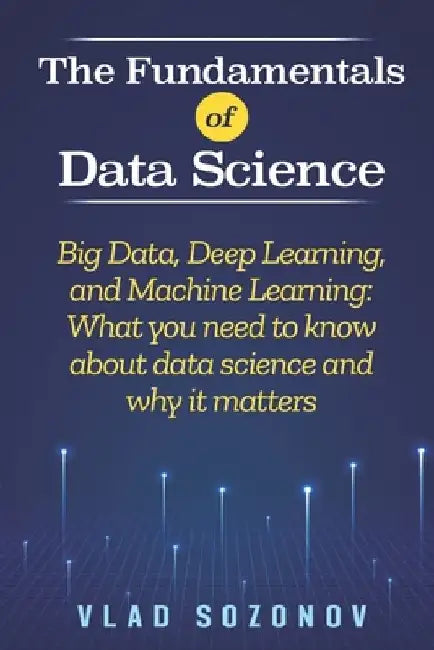 The Fundamentals of Data Science: Big Data, Deep Learning, and Machine Learning: What you need to know about data science and why it matters by Vlad Sozonov