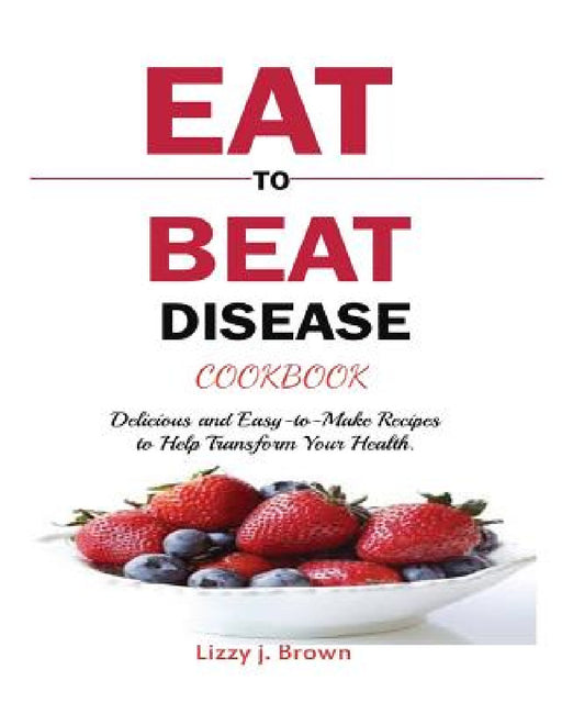Eat to Beat Disease Cookbook: Discover an Opportunity to Take Charge of Your Lives using Food to Transform Your Health. by J. Lizzy Brown