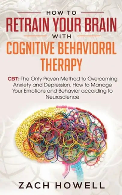 How to Retrain Your Brain with Cognitive Behavioral Therapy: CBT: The Only Proven Method to Overcoming Anxiety and Depression. How to Manage Your Emot by Zach Howell