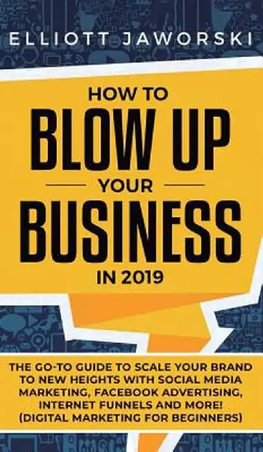 How to Blow Up Your Business in 2019: The Go-To Guide to Scale Your Brand to New Heights with Social Media Marketing, Facebook Advertising, Internet F by Elliott Jaworski