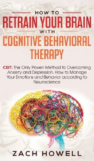 How to Retrain Your Brain with Cognitive Behavioral Therapy: CBT: The Only Proven Method to Overcoming Anxiety and Depression. How to Manage Your Emot by Zach Howell