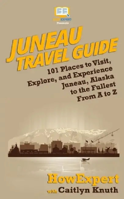 Juneau Travel Guide: 101 Places to Visit, Explore, and Experience Juneau, Alaska to the Fullest From A to Z by Caitlyn Knuth