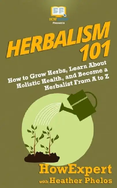 Herbalism 101: How to Grow Herbs, Learn About Holistic Health, and Become a Herbalist From A to Z by Heather Phelos