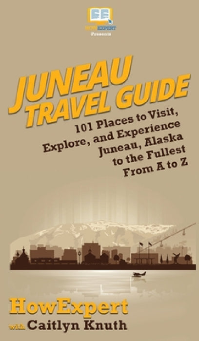 Juneau Travel Guide: 101 Places to Visit, Explore, and Experience Juneau, Alaska to the Fullest From A to Z by Howexpert, Caitlyn Knuth