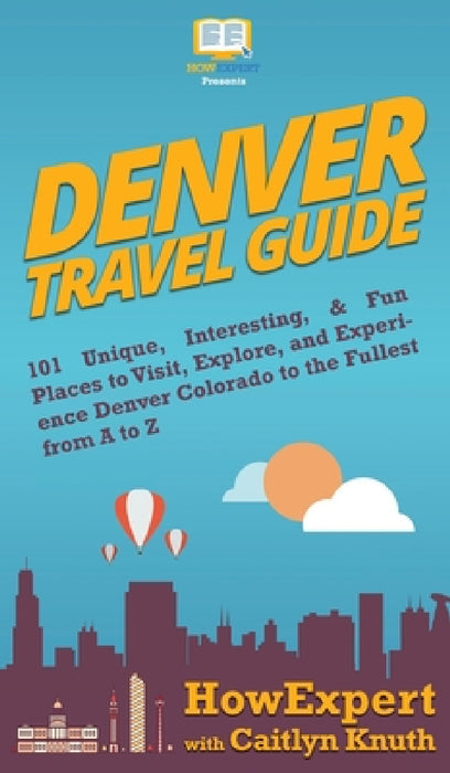 Denver Travel Guide: 101 Unique, Interesting, & Fun Places to Visit, Explore, and Experience Denver Colorado to the Fullest from A to Z by Howexpert, Caitlyn Knuth