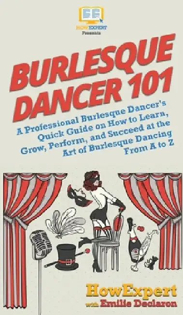 Burlesque Dancer 101: A Professional Burlesque Dancer's Quick Guide on How to Learn, Grow, Perform, and Succeed at the Art of Burlesque Dancing From A by Howexpert