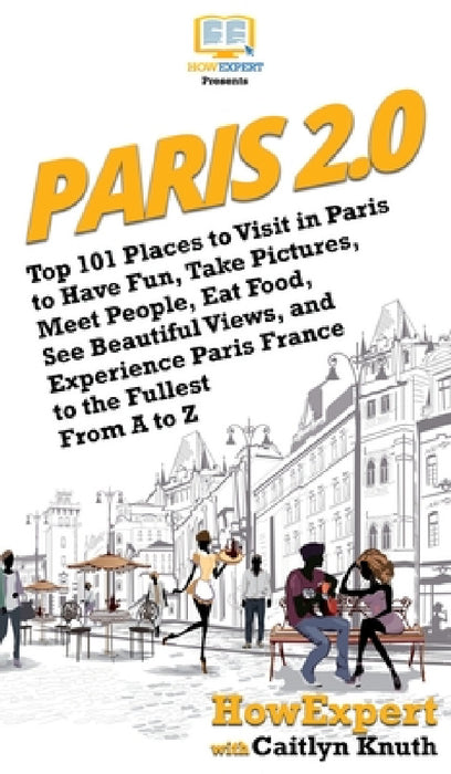Paris 2.0: Top 101 Places to Visit in Paris to Have Fun, Take Pictures, Meet People, Eat Food, See Beautiful Views, and Experience Paris France to the by Howexpert, Caitlyn Knuth