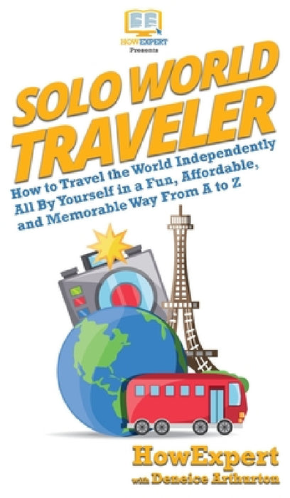 Solo World Traveler: How to Travel the World Independently All By Yourself in a Fun, Affordable, and Memorable Way From A to Z by Howexpert, Deneice Arthurton
