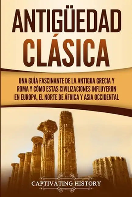 Antigüedad Clásica: Una guía fascinante de la antigua Grecia y Roma y cómo estas civilizaciones influyeron en Europa, el norte de África y by Captivating History