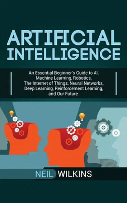 Artificial Intelligence: An Essential Beginner's Guide to AI, Machine Learning, Robotics, The Internet of Things, Neural Networks, Deep Learnin by Neil Wilkins