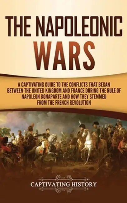 The Napoleonic Wars: A Captivating Guide to the Conflicts That Began Between the United Kingdom and France During the Rule of Napoleon Bona by Captivating History