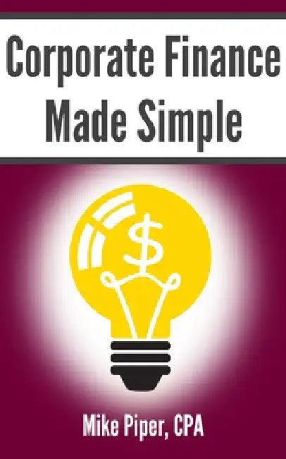 Corporate Finance Made Simple: Corporate Finance Explained in 100 Pages or Less by Mike Piper