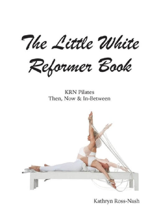 The Little White Reformer Book- KRN Pilates Then, Now and In-Between by Kathryn M. Ross-Nash