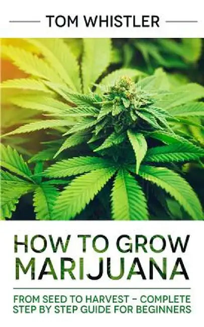 How to Grow Marijuana: From Seed to Harvest - Complete Step by Step Guide for Beginners by Tom Whistler