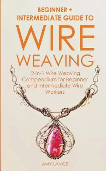 Wire Weaving: Beginner + Intermediate Guide to Wire Weaving: 2-in-1 Wire Weaving Compendium for Beginner and Intermediate Wire Worke by Amy Lange