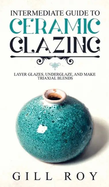 Intermediate Guide to Ceramic Glazing: Layer Glazes, Underglaze, and Make Triaxial Blends by Gill Roy