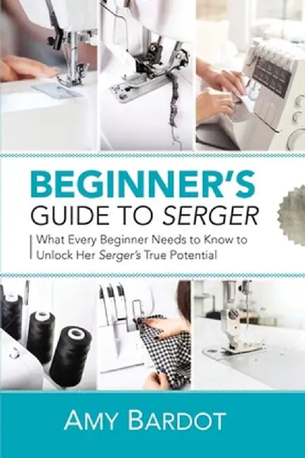 Beginner's Guide to Serger: What Every Beginner Needs to Know to Unlock Her Serger's True Potential by Amy Bardot