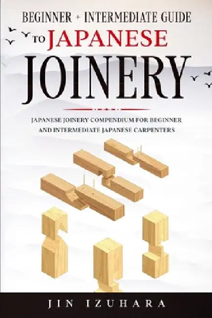 Japanese Joinery: Beginner + Intermediate Guide to Japanese Joinery: Japanese Joinery Compendium for Beginner and Intermediate Japanese Carpenters by Jin Izuhara