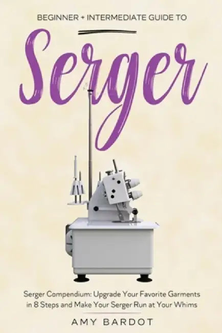 Serger: Beginner + Intermediate Guide to Serger: Serger Compendium: Upgrade Your Favorite Garments in 8 Steps and Make Your Se by Amy Bardot
