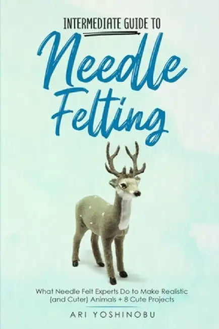 Intermediate Guide to Needle Felting: What Needle Felt Experts Do to Make Realistic (and Cuter) Animals + 8 Cute Projects by Ari Yoshinobu
