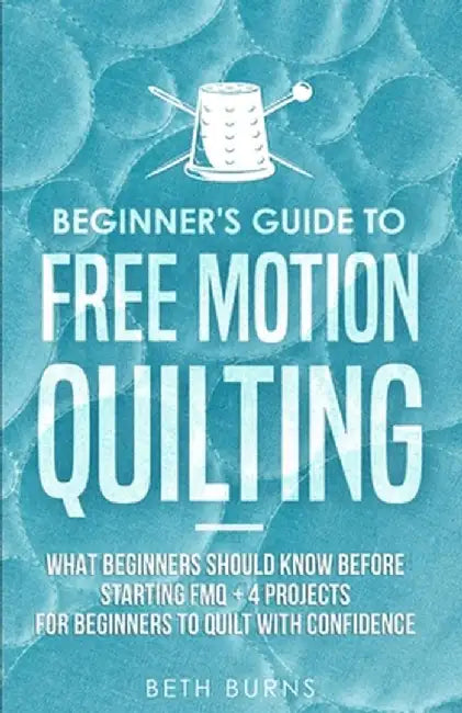 Beginner's Guide to Free Motion Quilting: What Beginners Should Know Before Starting FMQ + 4 Projects for Beginners to Quilt with Confidence by Beth Burns