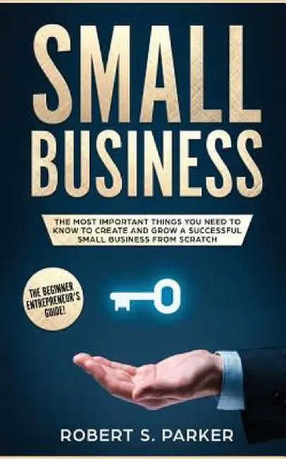 Small Business: The Most Important Things you Need to Know to Create and Grow a Successful Small Business from Scratch by Robert S. Parker