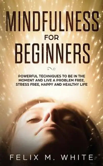 Mindfulness for Beginners: Powerful Techniques to Be In the Moment and Live a Problem Free, Stress Free, Happy and Healthy Life by Felix M. White