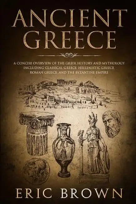 Ancient Greece: A Concise Overview of the Greek History and Mythology Including Classical Greece, Hellenistic Greece, Roman Greece and by Eric Brown