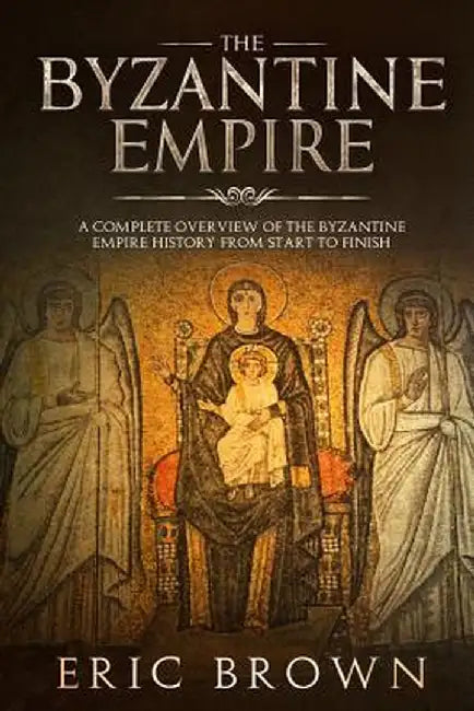 The Byzantine Empire: A Complete Overview Of The Byzantine Empire History from Start to Finish by Eric Brown