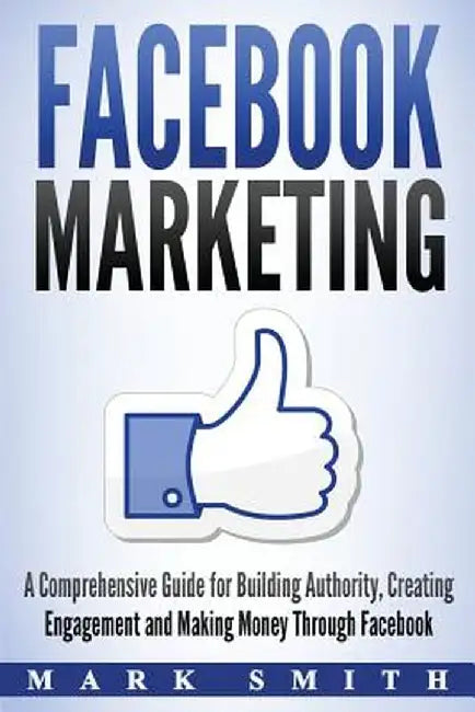 Facebook Marketing: A Comprehensive Guide for Building Authority, Creating Engagement and Making Money Through Facebook by Mark Smith