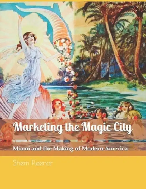 Marketing the Magic City: Miami and the Making of Modern America, 1896 - 1920s by Shem Fleenor