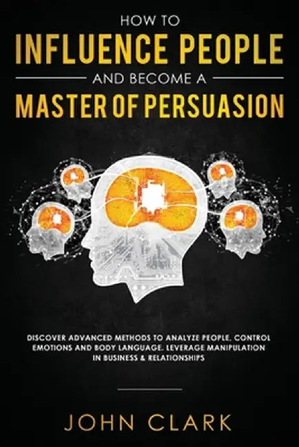How to Influence People and Become A Master of Persuasion: Discover Advanced Methods to Analyze People, Control Emotions and Body Language. Leverage M by Clark John