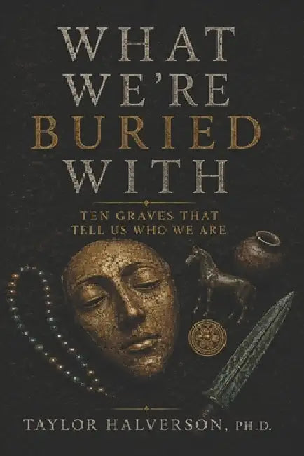 What We Are Buried With: Ten Graves That Tell Us Who We Are by Taylor Halverson