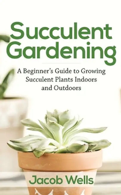 Succulent Gardening: A Beginner's Guide to Growing Succulent Plants Indoors and Outdoors by Jacob Wells