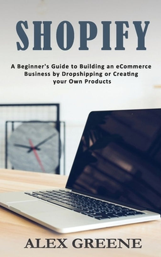 Shopify: A Beginner's Guide to Building an eCommerce Business by Dropshipping or Creating your Own Products by Alex Greene