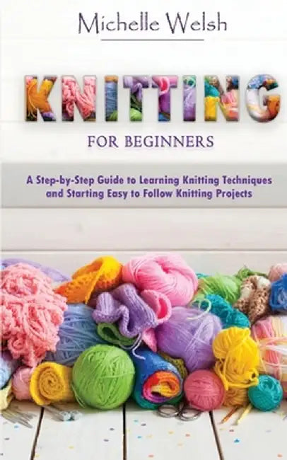 Knitting for Beginners: A Step-by-Step Guide to Learning Knitting Techniques and Starting Easy to Follow Knitting Projects by Michelle Welsh