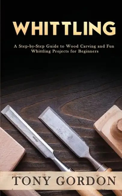 Whittling: A Step-by-Step Guide to Wood Carving and Fun Whittling Projects for Beginners by Tony Gordon