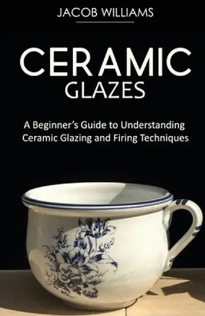 Ceramic Glazes: A Beginner's Guide to Understanding Ceramic Glazing and Firing Techniques by Jacob Williams